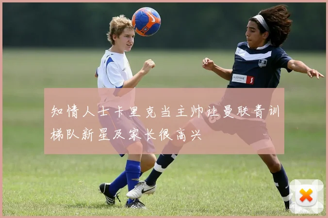 知情人士卡里克当主帅让曼联青训梯队新星及家长很高兴