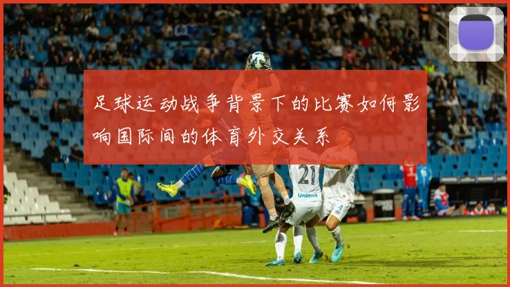 足球运动战争背景下的比赛如何影响国际间的体育外交关系