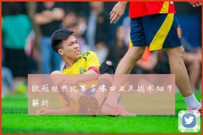 欧冠经典比赛录像回放及战术细节解析